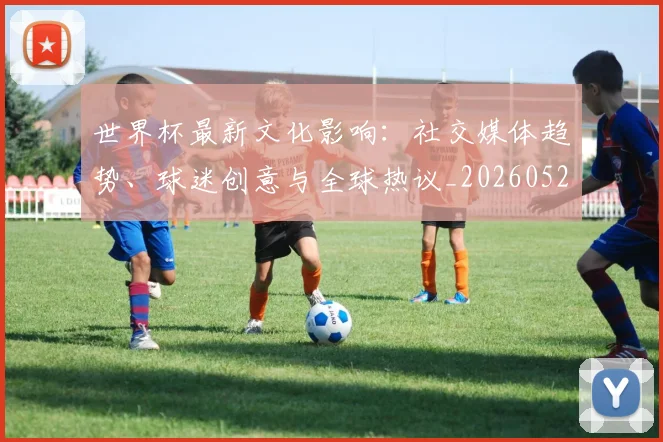 世界杯最新文化影响：社交媒体趋势、球迷创意与全球热议_20260521201653