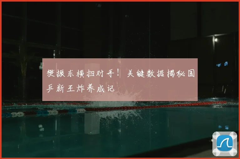 樊振东横扫对手！关键数据揭秘国乒新王炸养成记