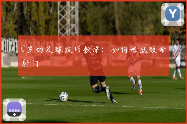 C罗的足球技巧教学：如何练就致命射门