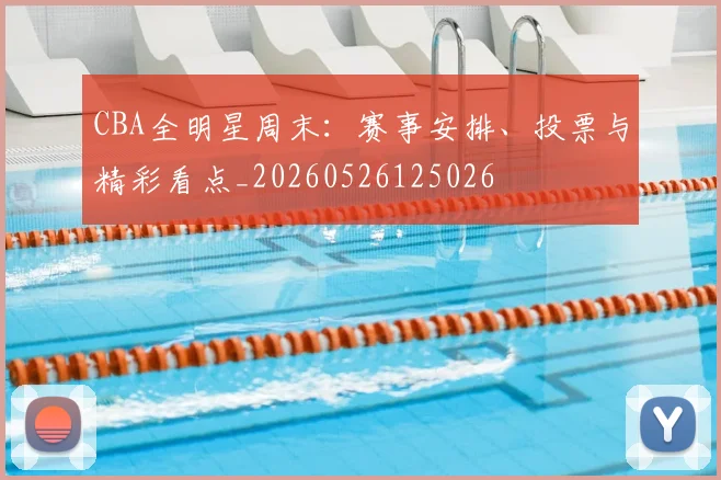 CBA全明星周末:赛事安排、投票与精彩看点_20260526125026