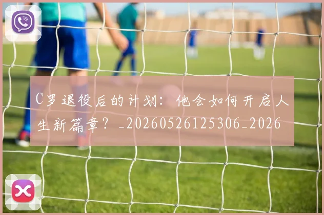 C罗退役后的计划:他会如何开启人生新篇章?_20260526125306_20260606165504