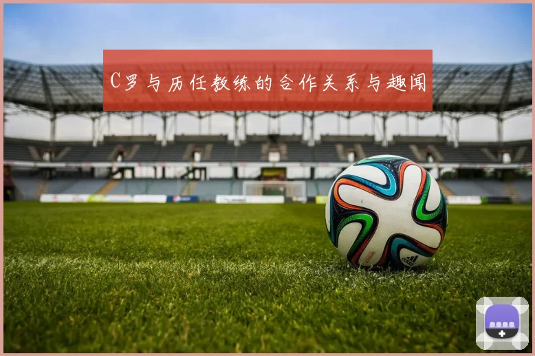 C罗与历任教练的合作关系与趣闻