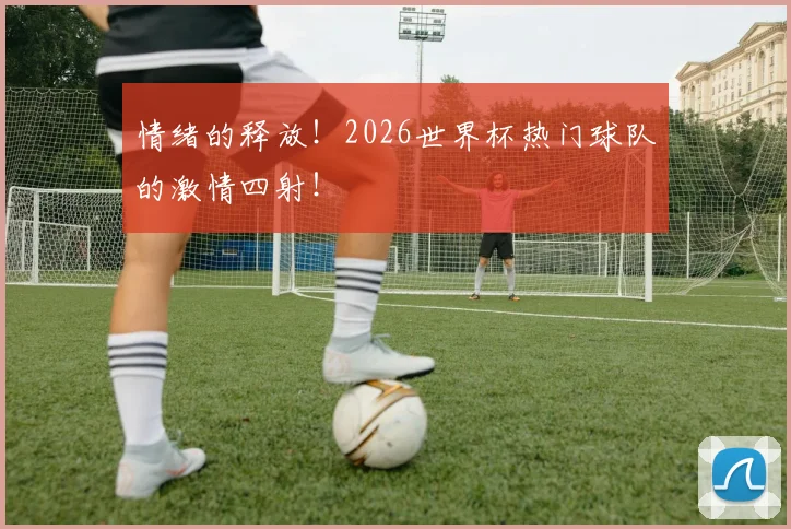 情绪的释放！2026世界杯热门球队的激情四射！