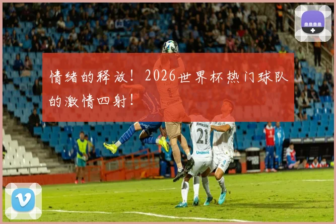 情绪的释放!2026世界杯热门球队的激情四射!