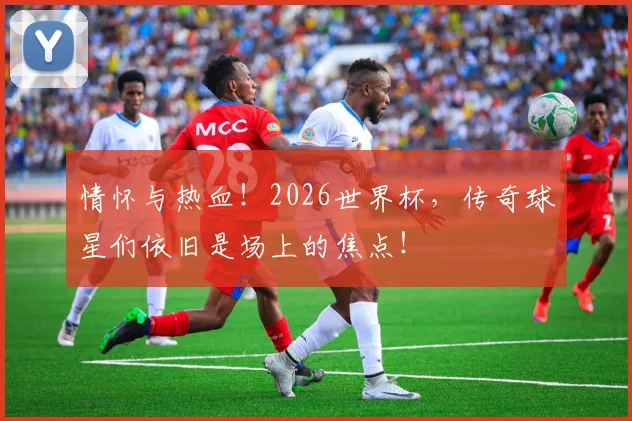 情怀与热血!2026世界杯,传奇球星们依旧是场上的焦点!