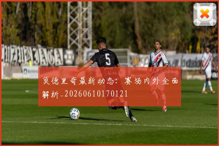 莫德里奇最新动态：赛场内外全面解析_20260610170121