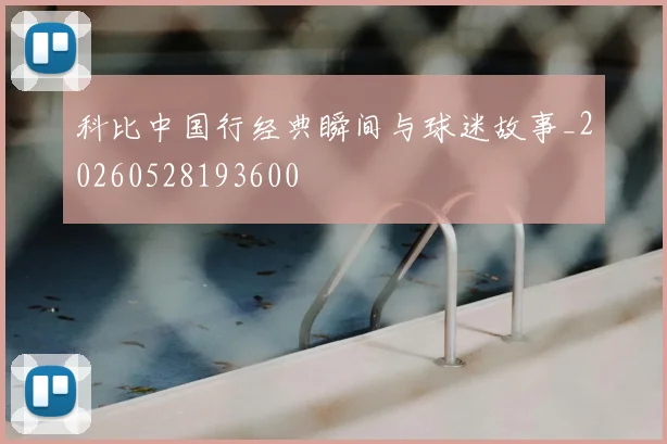科比中国行经典瞬间与球迷故事_20260528193600