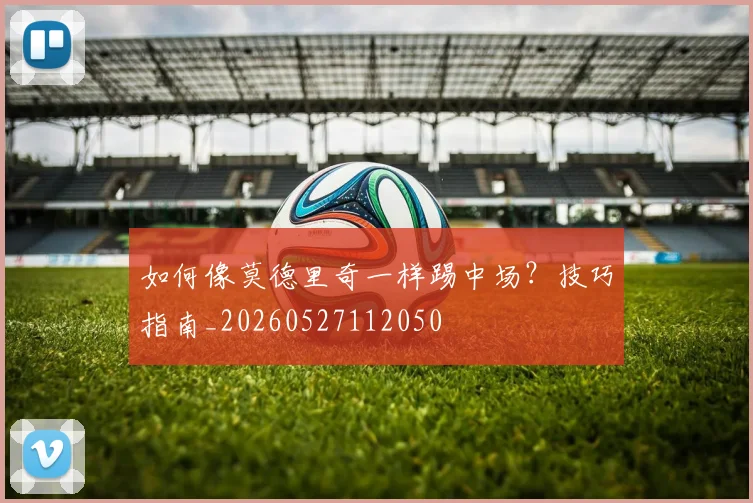 如何像莫德里奇一样踢中场?技巧指南_20260527112050