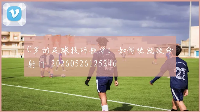 C罗的足球技巧教学：如何练就致命射门_20260526125246